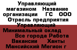 Управляющий магазином › Название организации ­ "ГС", ООО › Отрасль предприятия ­ Управляющий › Минимальный оклад ­ 35 000 - Все города Работа » Вакансии   . Ханты-Мансийский,Мегион г.